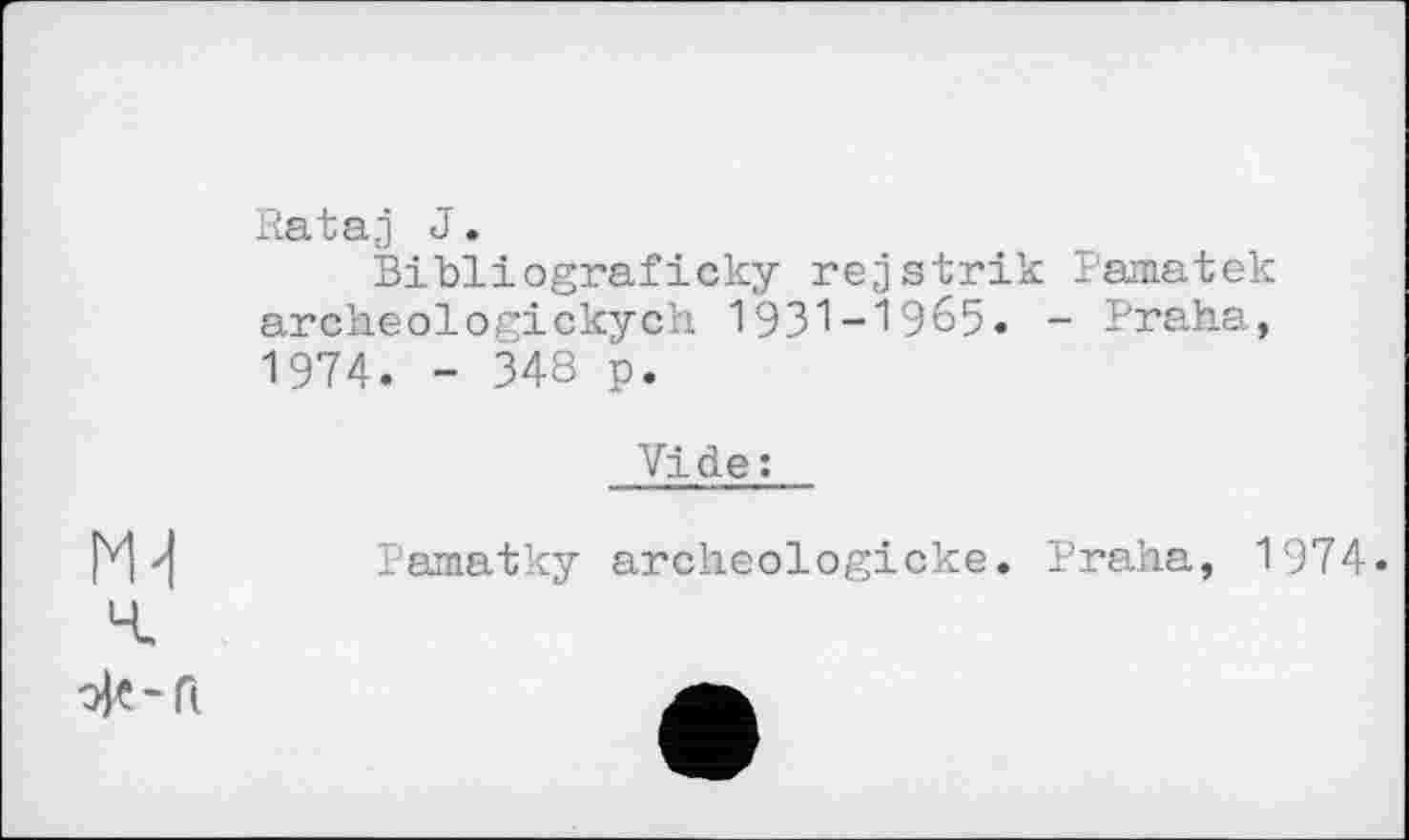 ﻿Rataj J.
Bibliograficky rejstrik Pamatek archeologickych 1931-1965. - Praha, 1974. - 348 p.
Vide :
Pamatky archeologicke. Praha, 1974.